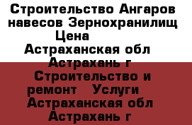 Строительство Ангаров навесов Зернохранилищ › Цена ­ 1 000 - Астраханская обл., Астрахань г. Строительство и ремонт » Услуги   . Астраханская обл.,Астрахань г.